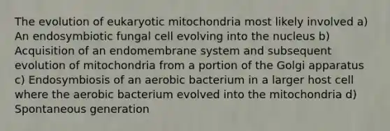 The evolution of eukaryotic mitochondria most likely involved a) An endosymbiotic fungal cell evolving into the nucleus b) Acquisition of an endomembrane system and subsequent evolution of mitochondria from a portion of the Golgi apparatus c) Endosymbiosis of an aerobic bacterium in a larger host cell where the aerobic bacterium evolved into the mitochondria d) Spontaneous generation