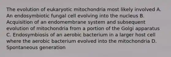 The evolution of eukaryotic mitochondria most likely involved A. An endosymbiotic fungal cell evolving into the nucleus B. Acquisition of an endomembrane system and subsequent evolution of mitochondria from a portion of the Golgi apparatus C. Endosymbiosis of an aerobic bacterium in a larger host cell where the aerobic bacterium evolved into the mitochondria D. Spontaneous generation