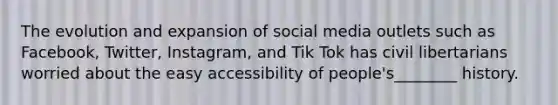 The evolution and expansion of social media outlets such as Facebook, Twitter, Instagram, and Tik Tok has civil libertarians worried about the easy accessibility of people's________ history.