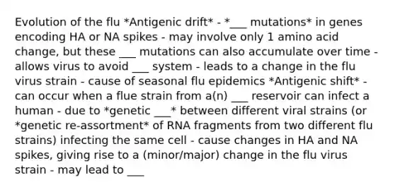 Evolution of the flu *Antigenic drift* - *___ mutations* in genes encoding HA or NA spikes - may involve only 1 amino acid change, but these ___ mutations can also accumulate over time - allows virus to avoid ___ system - leads to a change in the flu virus strain - cause of seasonal flu epidemics *Antigenic shift* - can occur when a flue strain from a(n) ___ reservoir can infect a human - due to *genetic ___* between different viral strains (or *genetic re-assortment* of RNA fragments from two different flu strains) infecting the same cell - cause changes in HA and NA spikes, giving rise to a (minor/major) change in the flu virus strain - may lead to ___