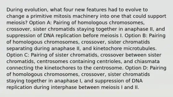 During evolution, what four new features had to evolve to change a primitive mitosis machinery into one that could support meiosis? Option A: Pairing of homologous chromosomes, crossover, sister chromatids staying together in anaphase II, and suppression of <a href='https://www.questionai.com/knowledge/kofV2VQU2J-dna-replication' class='anchor-knowledge'>dna replication</a> before meiosis I. Option B: Pairing of homologous chromosomes, crossover, sister chromatids separating during anaphase II, and kinetochore microtubules. Option C: Pairing of sister chromatids, crossover between sister chromatids, centrosomes containing centrioles, and chiasmata connecting the kinetochores to the centrosome. Option D: Pairing of homologous chromosomes, crossover, sister chromatids staying together in anaphase I, and suppression of DNA replication during interphase between meiosis I and II.