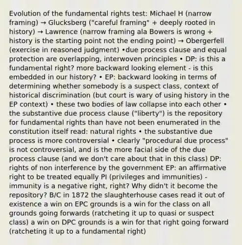 Evolution of the fundamental rights test: Michael H (narrow framing) → Glucksberg ("careful framing" + deeply rooted in history) → Lawrence (narrow framing ala Bowers is wrong + history is the starting point not the ending point) → Obergerfell (exercise in reasoned judgment) •due process clause and equal protection are overlapping, interwoven principles • DP: is this a fundamental right? more backward looking element - is this embedded in our history? • EP: backward looking in terms of determining whether somebody is a suspect class, context of historical discrimination (but court is wary of using history in the EP context) • these two bodies of law collapse into each other • the substantive due process clause ("liberty") is the repository for fundamental rights than have not been enumerated in the constitution itself read: natural rights • the substantive due process is more controversial • clearly "procedural due process" is not controversial, and is the more facial side of the due process clause (and we don't care about that in this class) DP: rights of non interference by the government EP: an affirmative right to be treated equally PI (privileges and immunities) - immunity is a negative right, right? Why didn't it become the repository? B/C in 1872 the slaughterhouse cases read it out of existence a win on EPC grounds is a win for the class on all grounds going forwards (ratcheting it up to quasi or suspect class) a win on DPC grounds is a win for that right going forward (ratcheting it up to a fundamental right)