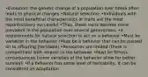 •Evolution: the genetic change of a population over timeà often leads to physical changes •Natural selection: •Individuals with the most beneficial characteristics or traits are the most reporductively successful •Thus, these traits become more prevalent in the population over several generations. •4 requirements for natural selection to act on a behavior •Must be variation in the behavior •Must be a behavior that can be passed on to offspring (heritable) •Resources are limited (there is competition) with respect to the behavior •Must be fitness consequences (some varieties of the behavior allow for better survival) •If a behavior has some level of heritability, it can be considered an adaptation