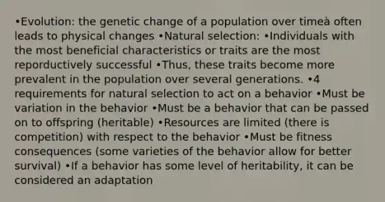 •Evolution: the genetic change of a population over timeà often leads to physical changes •Natural selection: •Individuals with the most beneficial characteristics or traits are the most reporductively successful •Thus, these traits become more prevalent in the population over several generations. •4 requirements for natural selection to act on a behavior •Must be variation in the behavior •Must be a behavior that can be passed on to offspring (heritable) •Resources are limited (there is competition) with respect to the behavior •Must be fitness consequences (some varieties of the behavior allow for better survival) •If a behavior has some level of heritability, it can be considered an adaptation