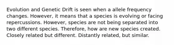 Evolution and Genetic Drift is seen when a allele frequency changes. However, it means that a species is evolving or facing repercussions. However, species are not being separated into two different species. Therefore, how are new species created. Closely related but different. Distantly related, but similar.