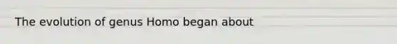 The evolution of genus Homo began about