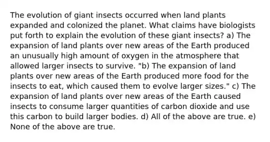 The evolution of giant insects occurred when land plants expanded and colonized the planet. What claims have biologists put forth to explain the evolution of these giant insects? a) The expansion of land plants over new areas of the Earth produced an unusually high amount of oxygen in the atmosphere that allowed larger insects to survive. "b) The expansion of land plants over new areas of the Earth produced more food for the insects to eat, which caused them to evolve larger sizes." c) The expansion of land plants over new areas of the Earth caused insects to consume larger quantities of carbon dioxide and use this carbon to build larger bodies. d) All of the above are true. e) None of the above are true.