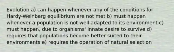 Evolution a) can happen whenever any of the conditions for Hardy-Weinberg equilibrium are not met b) must happen whenever a population is not well adapted to its environment c) must happen, due to organisms' innate desire to survive d) requires that populations become better suited to their environments e) requires the operation of natural selection