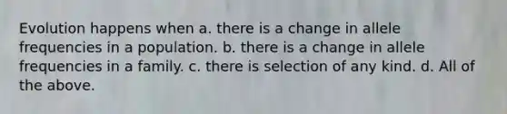 Evolution happens when a. there is a change in allele frequencies in a population. b. there is a change in allele frequencies in a family. c. there is selection of any kind. d. All of the above.