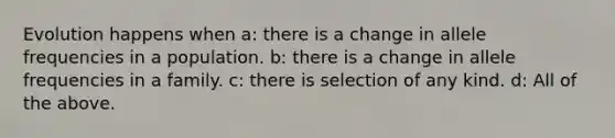 Evolution happens when a: there is a change in allele frequencies in a population. b: there is a change in allele frequencies in a family. c: there is selection of any kind. d: All of the above.