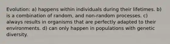 Evolution: a) happens within individuals during their lifetimes. b) is a combination of random, and non-random processes. c) always results in organisms that are perfectly adapted to their environments. d) can only happen in populations with genetic diversity.