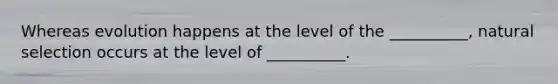 Whereas evolution happens at the level of the __________, natural selection occurs at the level of __________.