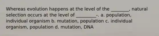 Whereas evolution happens at the level of the ________, natural selection occurs at the level of _________-. a. population, individual organism b. mutation, population c. individual organism, population d. mutation, DNA