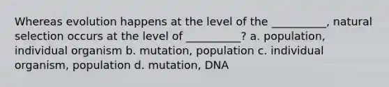 Whereas evolution happens at the level of the __________, natural selection occurs at the level of __________? a. population, individual organism b. mutation, population c. individual organism, population d. mutation, DNA