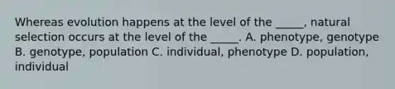 Whereas evolution happens at the level of the _____, natural selection occurs at the level of the _____. A. phenotype, genotype B. genotype, population C. individual, phenotype D. population, individual