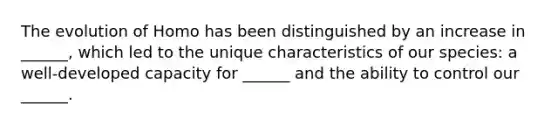 The evolution of Homo has been distinguished by an increase in ______, which led to the unique characteristics of our species: a well-developed capacity for ______ and the ability to control our ______.