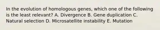 In the evolution of homologous genes, which one of the following is the least relevant? A. Divergence B. Gene duplication C. Natural selection D. Microsatellite instability E. Mutation