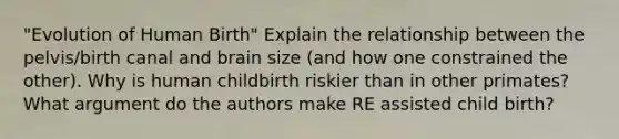 "Evolution of Human Birth" Explain the relationship between the pelvis/birth canal and brain size (and how one constrained the other). Why is human childbirth riskier than in other primates? What argument do the authors make RE assisted child birth?