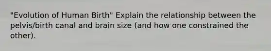 "Evolution of Human Birth" Explain the relationship between the pelvis/birth canal and brain size (and how one constrained the other).