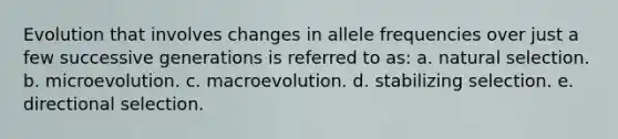 Evolution that involves changes in allele frequencies over just a few successive generations is referred to as: a. natural selection. b. microevolution. c. macroevolution. d. stabilizing selection. e. directional selection.