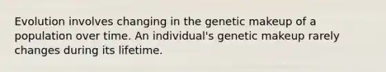 Evolution involves changing in the genetic makeup of a population over time. An individual's genetic makeup rarely changes during its lifetime.