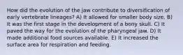 How did the evolution of the jaw contribute to diversification of early vertebrate lineages? A) It allowed for smaller body size. B) It was the first stage in the development of a bony skull. C) It paved the way for the evolution of the pharyngeal jaw. D) It made additional food sources available. E) It increased the surface area for respiration and feeding.