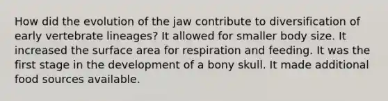 How did the evolution of the jaw contribute to diversification of early vertebrate lineages? It allowed for smaller body size. It increased the surface area for respiration and feeding. It was the first stage in the development of a bony skull. It made additional food sources available.