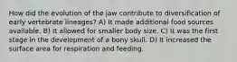 How did the evolution of the jaw contribute to diversification of early vertebrate lineages? A) It made additional food sources available. B) It allowed for smaller body size. C) It was the first stage in the development of a bony skull. D) It increased the surface area for respiration and feeding.