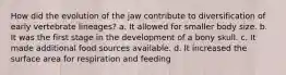 How did the evolution of the jaw contribute to diversification of early vertebrate lineages? a. It allowed for smaller body size. b. It was the first stage in the development of a bony skull. c. It made additional food sources available. d. It increased the surface area for respiration and feeding
