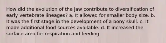 How did the evolution of the jaw contribute to diversification of early vertebrate lineages? a. It allowed for smaller body size. b. It was the first stage in the development of a bony skull. c. It made additional food sources available. d. It increased the surface area for respiration and feeding