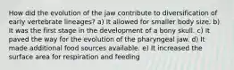 How did the evolution of the jaw contribute to diversification of early vertebrate lineages? a) It allowed for smaller body size. b) It was the first stage in the development of a bony skull. c) It paved the way for the evolution of the pharyngeal jaw. d) It made additional food sources available. e) It increased the surface area for respiration and feeding