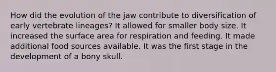 How did the evolution of the jaw contribute to diversification of early vertebrate lineages? It allowed for smaller body size. It increased the surface area for respiration and feeding. It made additional food sources available. It was the first stage in the development of a bony skull.