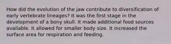 How did the evolution of the jaw contribute to diversification of early vertebrate lineages? It was the first stage in the development of a bony skull. It made additional food sources available. It allowed for smaller body size. It increased the surface area for respiration and feeding.