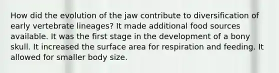 How did the evolution of the jaw contribute to diversification of early vertebrate lineages? It made additional food sources available. It was the first stage in the development of a bony skull. It increased the <a href='https://www.questionai.com/knowledge/kEtsSAPENL-surface-area' class='anchor-knowledge'>surface area</a> for respiration and feeding. It allowed for smaller body size.