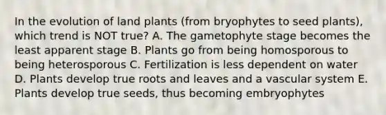 In the evolution of land plants (from bryophytes to seed plants), which trend is NOT true? A. The gametophyte stage becomes the least apparent stage B. Plants go from being homosporous to being heterosporous C. Fertilization is less dependent on water D. Plants develop true roots and leaves and a vascular system E. Plants develop true seeds, thus becoming embryophytes