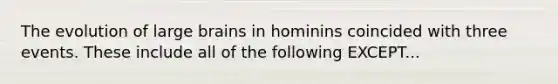 The evolution of large brains in hominins coincided with three events. These include all of the following EXCEPT...