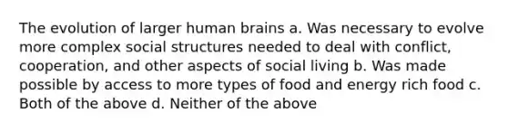 The evolution of larger human brains a. Was necessary to evolve more complex social structures needed to deal with conflict, cooperation, and other aspects of social living b. Was made possible by access to more types of food and energy rich food c. Both of the above d. Neither of the above