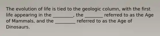 The evolution of life is tied to the geologic column, with the first life appearing in the _________, the ________ referred to as the Age of Mammals, and the _________ referred to as the Age of Dinosaurs.