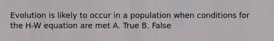 Evolution is likely to occur in a population when conditions for the H-W equation are met A. True B. False