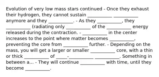 Evolution of very low mass stars continued - Once they exhaust their hydrogen, they cannot sustain ___________ ___________ anymore and they ___________. - As they ___________, they ___________ (radiating only ___________ of the ___________ energy released during the contraction. - ___________ in the center increases to the point where matter becomes ___________, preventing the core from ___________ further. - Depending on the mass, you will get a larger or smaller ___________ core, with a thin or thick ___________ of _____-___________ ___________. Something in between a... - They will continue ___________ with time, until they become ___________.