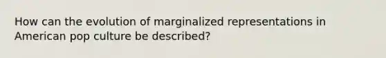 How can the evolution of marginalized representations in American pop culture be described?