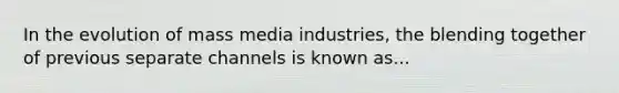 In the evolution of mass media industries, the blending together of previous separate channels is known as...