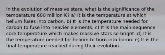 In the evolution of massive stars, what is the significance of the temperature 600 million K? a) It is the temperature at which helium fuses into carbon. b) It is the temperature needed for carbon to fuse into heavier elements. c) It is the main-sequence core temperature which makes massive stars so bright. d) It is the temperature needed for helium to burn into boron. e) It is the final temperature reached during their evolution.