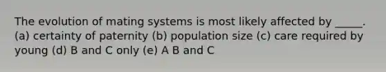 The evolution of mating systems is most likely affected by _____. (a) certainty of paternity (b) population size (c) care required by young (d) B and C only (e) A B and C