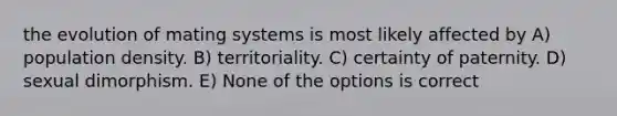 the evolution of mating systems is most likely affected by A) population density. B) territoriality. C) certainty of paternity. D) sexual dimorphism. E) None of the options is correct