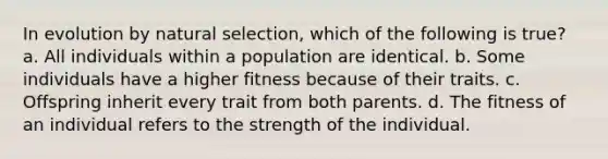 In evolution by natural selection, which of the following is true? a. All individuals within a population are identical. b. Some individuals have a higher fitness because of their traits. c. Offspring inherit every trait from both parents. d. The fitness of an individual refers to the strength of the individual.