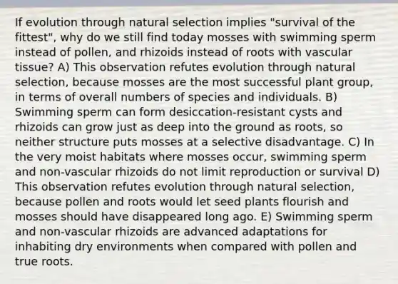 If evolution through natural selection implies "survival of the fittest", why do we still find today mosses with swimming sperm instead of pollen, and rhizoids instead of roots with <a href='https://www.questionai.com/knowledge/k1HVFq17mo-vascular-tissue' class='anchor-knowledge'>vascular tissue</a>? A) This observation refutes evolution through natural selection, because mosses are the most successful plant group, in terms of overall numbers of species and individuals. B) Swimming sperm can form desiccation-resistant cysts and rhizoids can grow just as deep into the ground as roots, so neither structure puts mosses at a selective disadvantage. C) In the very moist habitats where mosses occur, swimming sperm and non-vascular rhizoids do not limit reproduction or survival D) This observation refutes evolution through natural selection, because pollen and roots would let seed plants flourish and mosses should have disappeared long ago. E) Swimming sperm and non-vascular rhizoids are advanced adaptations for inhabiting dry environments when compared with pollen and true roots.