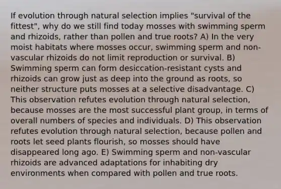 If evolution through natural selection implies "survival of the fittest", why do we still find today mosses with swimming sperm and rhizoids, rather than pollen and true roots? A) In the very moist habitats where mosses occur, swimming sperm and non-vascular rhizoids do not limit reproduction or survival. B) Swimming sperm can form desiccation-resistant cysts and rhizoids can grow just as deep into the ground as roots, so neither structure puts mosses at a selective disadvantage. C) This observation refutes evolution through natural selection, because mosses are the most successful plant group, in terms of overall numbers of species and individuals. D) This observation refutes evolution through natural selection, because pollen and roots let seed plants flourish, so mosses should have disappeared long ago. E) Swimming sperm and non-vascular rhizoids are advanced adaptations for inhabiting dry environments when compared with pollen and true roots.