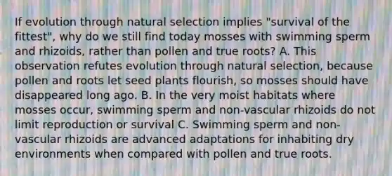 If evolution through natural selection implies "survival of the fittest", why do we still find today mosses with swimming sperm and rhizoids, rather than pollen and true roots? A. This observation refutes evolution through natural selection, because pollen and roots let seed plants flourish, so mosses should have disappeared long ago. B. In the very moist habitats where mosses occur, swimming sperm and non-vascular rhizoids do not limit reproduction or survival C. Swimming sperm and non-vascular rhizoids are advanced adaptations for inhabiting dry environments when compared with pollen and true roots.