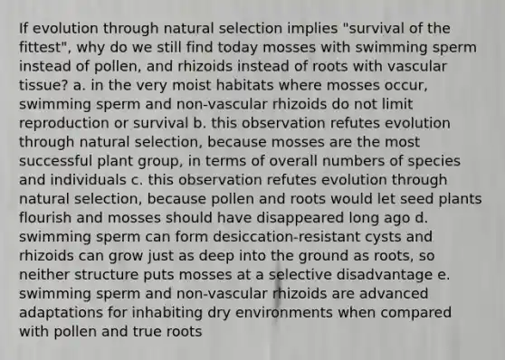 If evolution through natural selection implies "survival of the fittest", why do we still find today mosses with swimming sperm instead of pollen, and rhizoids instead of roots with <a href='https://www.questionai.com/knowledge/k1HVFq17mo-vascular-tissue' class='anchor-knowledge'>vascular tissue</a>? a. in the very moist habitats where mosses occur, swimming sperm and non-vascular rhizoids do not limit reproduction or survival b. this observation refutes evolution through natural selection, because mosses are the most successful plant group, in terms of overall numbers of species and individuals c. this observation refutes evolution through natural selection, because pollen and roots would let seed plants flourish and mosses should have disappeared long ago d. swimming sperm can form desiccation-resistant cysts and rhizoids can grow just as deep into the ground as roots, so neither structure puts mosses at a selective disadvantage e. swimming sperm and non-vascular rhizoids are advanced adaptations for inhabiting dry environments when compared with pollen and true roots